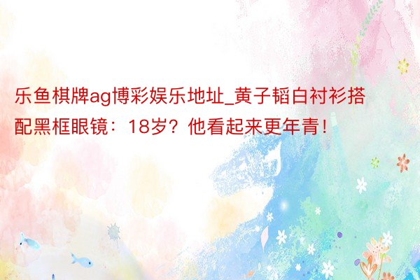 乐鱼棋牌ag博彩娱乐地址_黄子韬白衬衫搭配黑框眼镜：18岁？他看起来更年青！