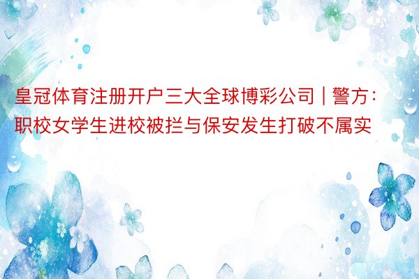 皇冠体育注册开户三大全球博彩公司 | 警方：职校女学生进校被拦与保安发生打破不属实