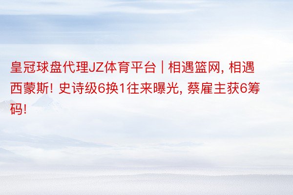 皇冠球盘代理JZ体育平台 | 相遇篮网, 相遇西蒙斯! 史诗级6换1往来曝光, 蔡雇主获6筹码!