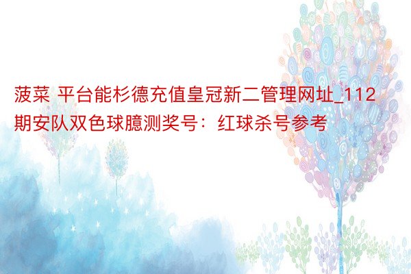 菠菜 平台能杉德充值皇冠新二管理网址_112期安队双色球臆测奖号：红球杀号参考