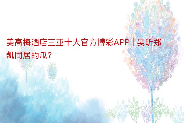 美高梅酒店三亚十大官方博彩APP | 吴昕郑凯同居的瓜？