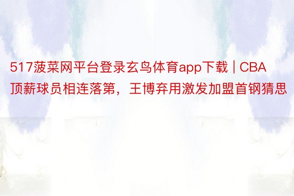 517菠菜网平台登录玄鸟体育app下载 | CBA顶薪球员相连落第，王博弃用激发加盟首钢猜思
