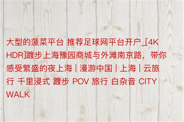 大型的菠菜平台 推荐足球网平台开户_[4K HDR]踱步上海豫园商城与外滩南京路，带你感受繁盛的夜上海 | 漫游中国 | 上海 | 云旅行 千里浸式 踱步 POV 旅行 白杂音 CITY WALK