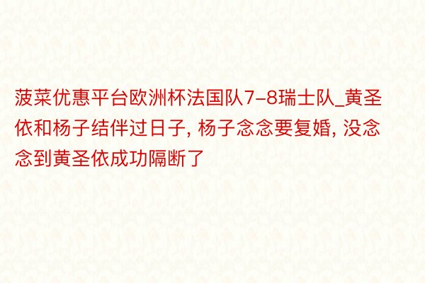 菠菜优惠平台欧洲杯法国队7-8瑞士队_黄圣依和杨子结伴过日子, 杨子念念要复婚, 没念念到黄圣依成功隔断了