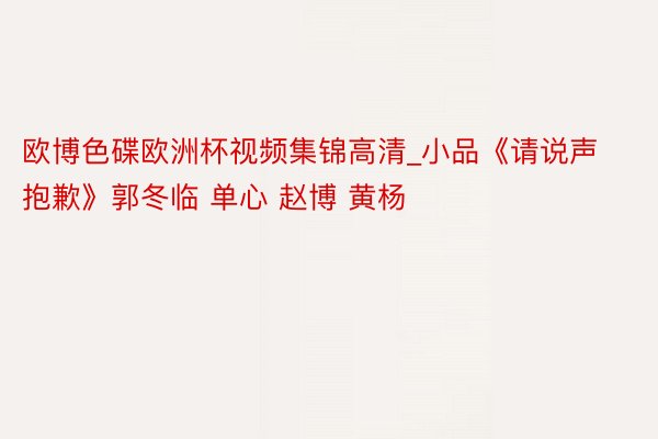 欧博色碟欧洲杯视频集锦高清_小品《请说声抱歉》郭冬临 单心 赵博 黄杨