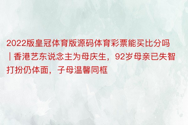 2022版皇冠体育版源码体育彩票能买比分吗 | 香港艺东说念主为母庆生，92岁母亲已失智打扮仍体面，子母温馨同框