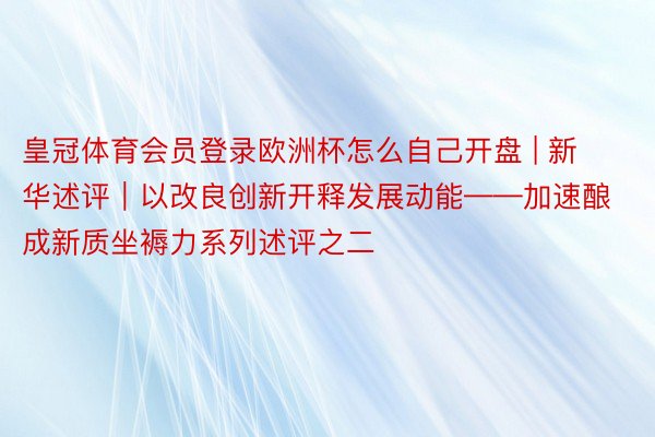 皇冠体育会员登录欧洲杯怎么自己开盘 | 新华述评｜以改良创新开释发展动能——加速酿成新质坐褥力系列述评之二