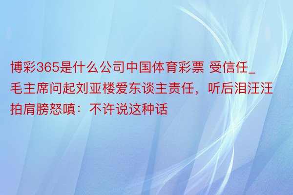 博彩365是什么公司中国体育彩票 受信任_毛主席问起刘亚楼爱东谈主责任，听后泪汪汪拍肩膀怒嗔：不许说这种话