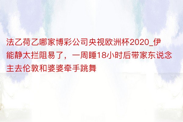 法乙荷乙哪家博彩公司央视欧洲杯2020_伊能静太拦阻易了，一周睡18小时后带家东说念主去伦敦和婆婆牵手跳舞