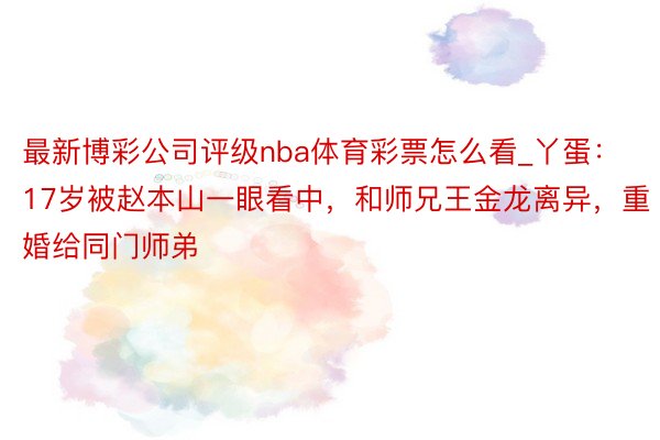 最新博彩公司评级nba体育彩票怎么看_丫蛋：17岁被赵本山一眼看中，和师兄王金龙离异，重婚给同门师弟