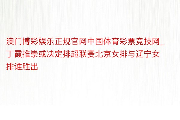 澳门博彩娱乐正规官网中国体育彩票竞技网_丁霞推崇或决定排超联赛北京女排与辽宁女排谁胜出