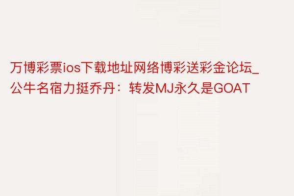 万博彩票ios下载地址网络博彩送彩金论坛_公牛名宿力挺乔丹：转发MJ永久是GOAT