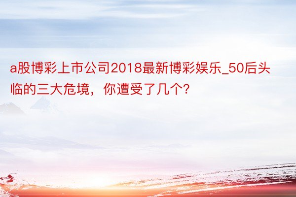 a股博彩上市公司2018最新博彩娱乐_50后头临的三大危境，你遭受了几个？