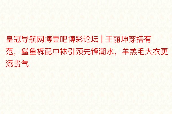 皇冠导航网博壹吧博彩论坛 | 王丽坤穿搭有范，鲨鱼裤配中袜引颈先锋潮水，羊羔毛大衣更添贵气
