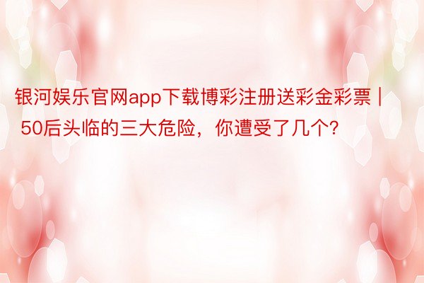 银河娱乐官网app下载博彩注册送彩金彩票 | 50后头临的三大危险，你遭受了几个？