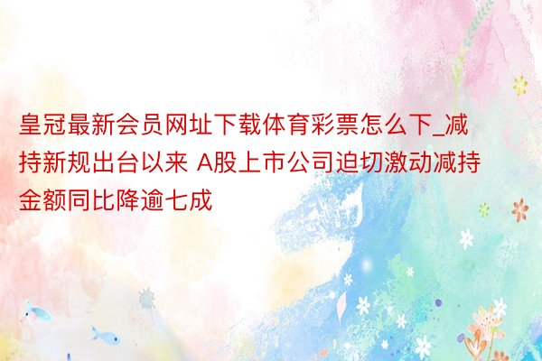 皇冠最新会员网址下载体育彩票怎么下_减持新规出台以来 A股上市公司迫切激动减持金额同比降逾七成
