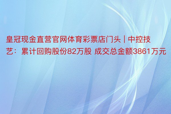 皇冠现金直营官网体育彩票店门头 | 中控技艺：累计回购股份82万股 成交总金额3861万元