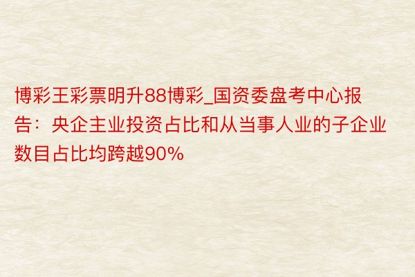 博彩王彩票明升88博彩_国资委盘考中心报告：央企主业投资占比和从当事人业的子企业数目占比均跨越90%