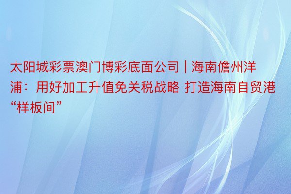 太阳城彩票澳门博彩底面公司 | 海南儋州洋浦：用好加工升值免关税战略 打造海南自贸港“样板间”