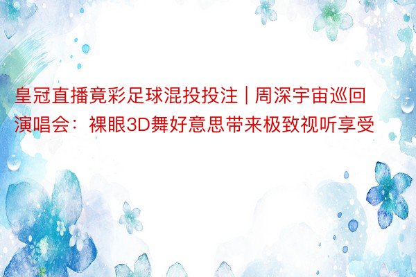 皇冠直播竟彩足球混投投注 | 周深宇宙巡回演唱会：裸眼3D舞好意思带来极致视听享受