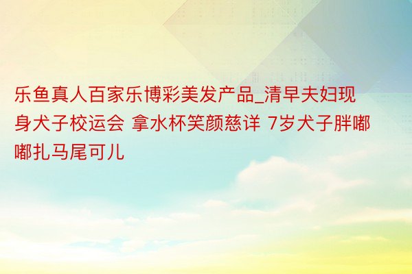 乐鱼真人百家乐博彩美发产品_清早夫妇现身犬子校运会 拿水杯笑颜慈详 7岁犬子胖嘟嘟扎马尾可儿