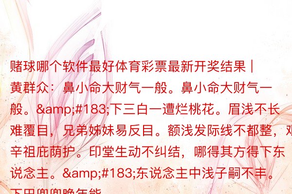 赌球哪个软件最好体育彩票最新开奖结果 | 黄群众：鼻小命大财气一般。鼻小命大财气一般。&#183;下三白一遭烂桃花。眉浅不长难覆目，兄弟姊妹易反目。额浅发际线不都整，艰辛祖庇荫护。印堂生动不纠结，哪得其方得下东说念主。&#183;东说念主中浅子嗣不丰。下巴兜兜晚年能