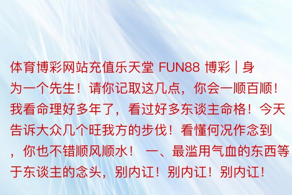 体育博彩网站充值乐天堂 FUN88 博彩 | 身为一个先生！请你记取这几点，你会一顺百顺！ 我看命理好多年了，看过好多东谈主命格！今天告诉大众几个旺我方的步伐！看懂何况作念到，你也不错顺风顺水！ 一、最滥用气血的东西等于东谈主的念头，别内讧！别内讧！别内讧！