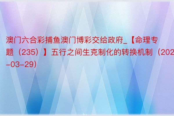澳门六合彩捕鱼澳门博彩交给政府_【命理专题（235）】五行之间生克制化的转换机制（2025-03-29）