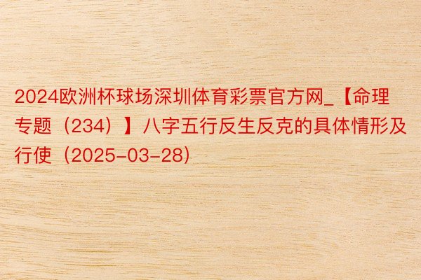 2024欧洲杯球场深圳体育彩票官方网_【命理专题（234）】八字五行反生反克的具体情形及行使（2025-03-28）